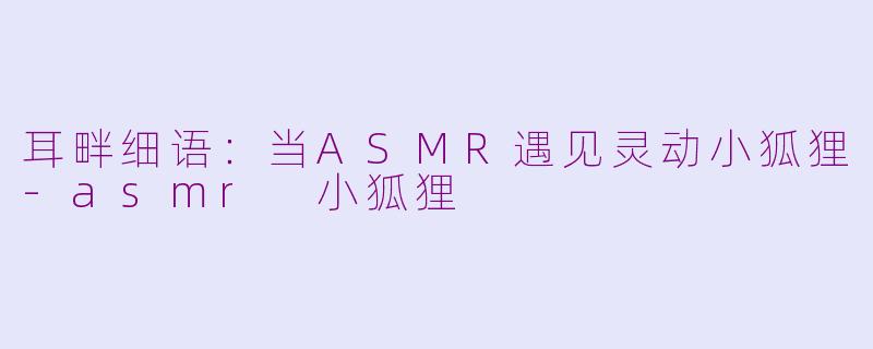 耳畔细语:当ASMR遇见灵动小狐狸-asmr 小狐狸
