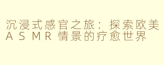 沉浸式感官之旅：探索欧美ASMR情景的疗愈世界