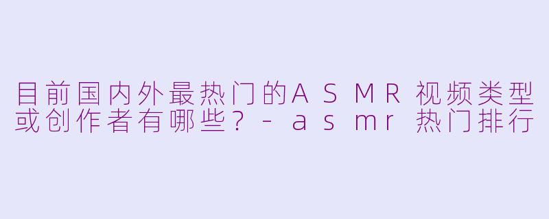 目前国内外最热门的ASMR视频类型或创作者有哪些?-asmr热门排行