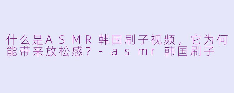 什么是ASMR韩国刷子视频，它为何能带来放松感？-asmr韩国刷子