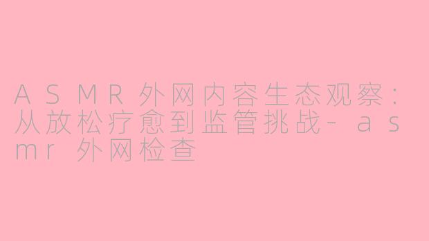 ASMR外网内容生态观察:从放松疗愈到监管挑战-asmr外网检查