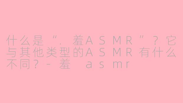 什么是“.羞ASMR”？它与其他类型的ASMR有什么不同？-羞 asmr