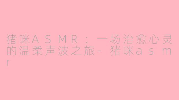 猪咪ASMR:一场治愈心灵的温柔声波之旅-猪咪asmr