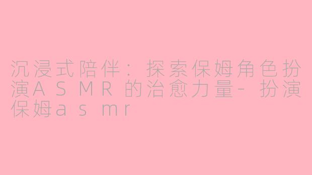 沉浸式陪伴：探索保姆角色扮演ASMR的治愈力量-扮演保姆asmr