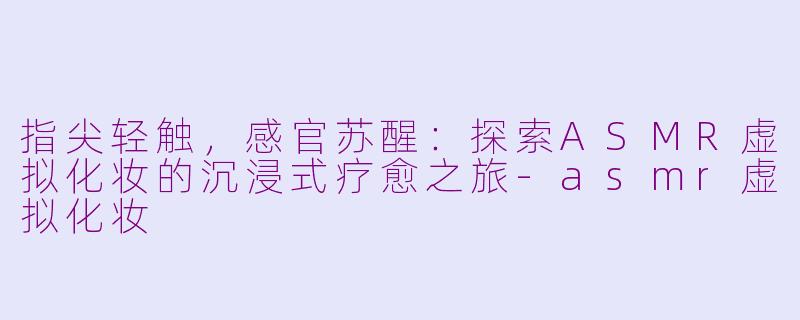 指尖轻触，感官苏醒：探索ASMR虚拟化妆的沉浸式疗愈之旅-asmr虚拟化妆