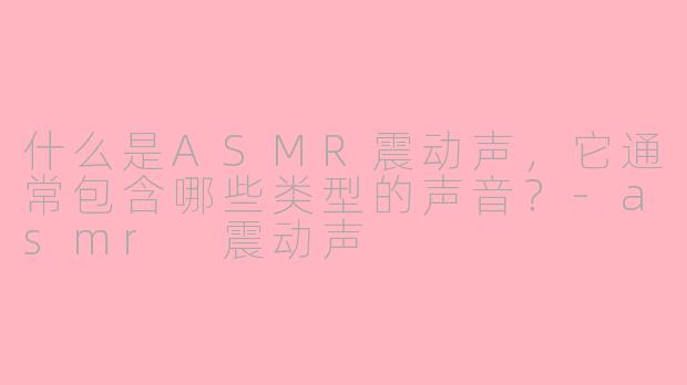 什么是ASMR震动声,它通常包含哪些类型的声音?-asmr 震动声