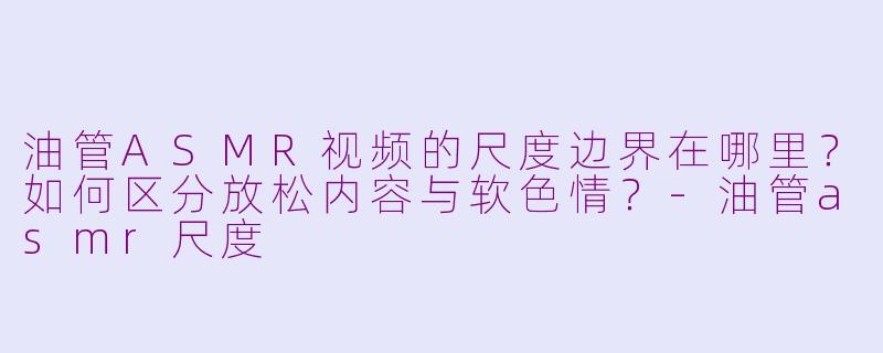 油管ASMR视频的尺度边界在哪里?如何区分放松内容与软色情?-油管asmr尺度