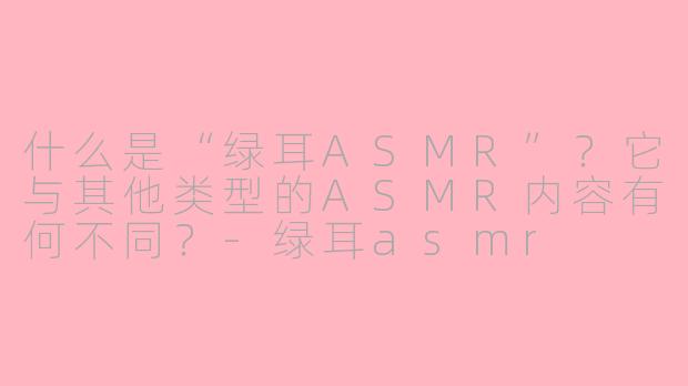 什么是“绿耳ASMR”？它与其他类型的ASMR内容有何不同？-绿耳asmr