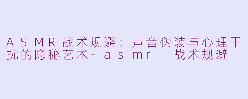ASMR战术规避：声音伪装与心理干扰的隐秘艺术-asmr 战术规避