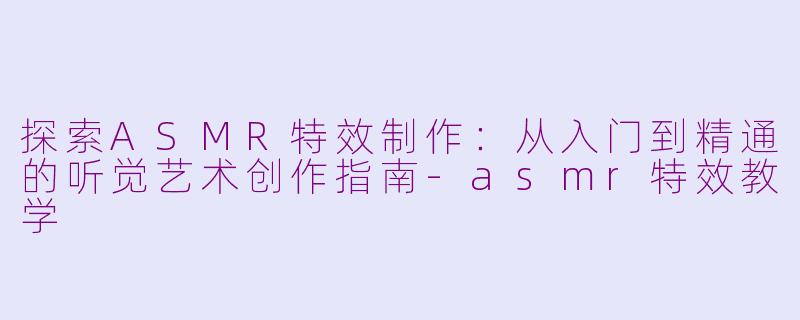 探索ASMR特效制作：从入门到精通的听觉艺术创作指南