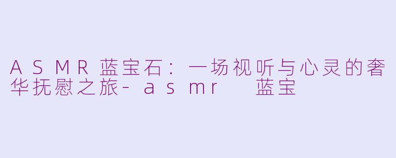ASMR蓝宝石:一场视听与心灵的奢华抚慰之旅-asmr 蓝宝