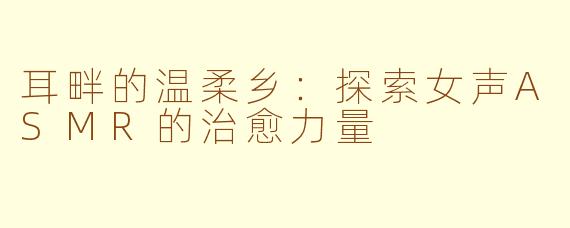 耳畔的温柔乡:探索女声ASMR的治愈力量