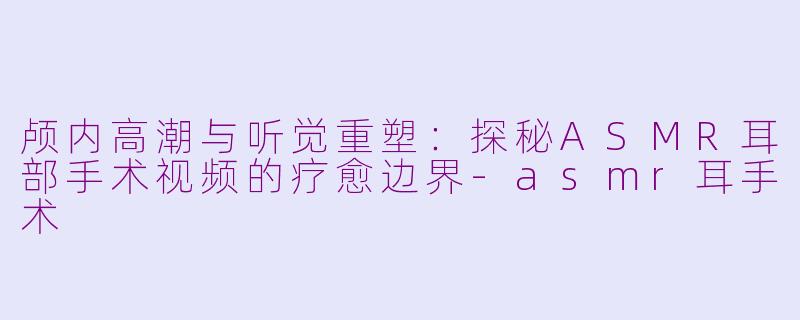 颅内高潮与听觉重塑：探秘ASMR耳部手术视频的疗愈边界-asmr耳手术