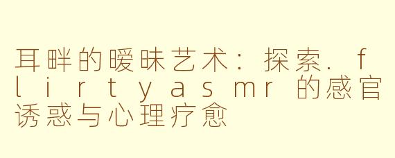 耳畔的暧昧艺术：探索.flirtyasmr的感官诱惑与心理疗愈