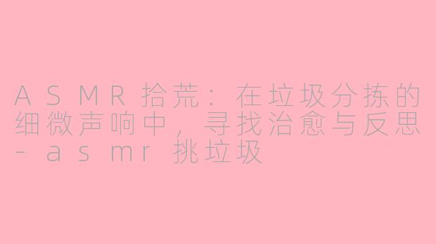 ASMR拾荒：在垃圾分拣的细微声响中，寻找治愈与反思-asmr挑垃圾