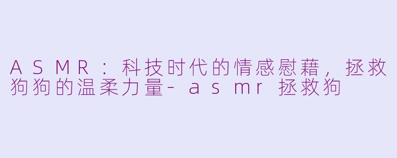 ASMR：科技时代的情感慰藉，拯救狗狗的温柔力量-asmr拯救狗