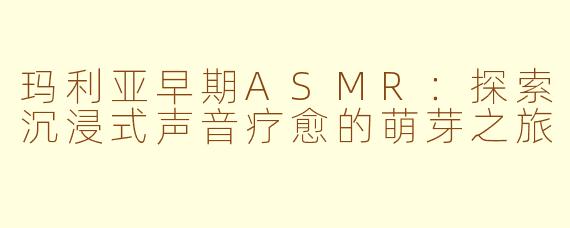 玛利亚早期ASMR:探索沉浸式声音疗愈的萌芽之旅