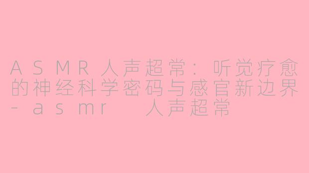 ASMR人声超常：听觉疗愈的神经科学密码与感官新边界-asmr 人声超常
