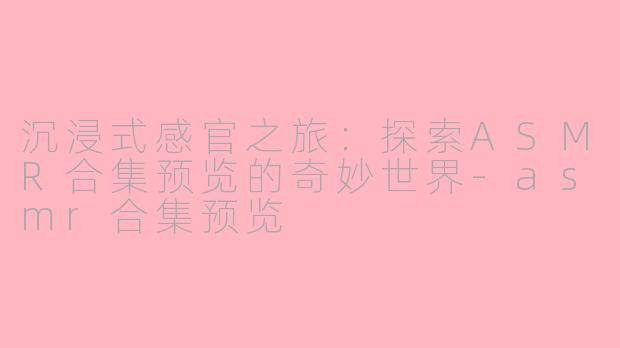 沉浸式感官之旅:探索ASMR合集预览的奇妙世界-asmr合集预览
