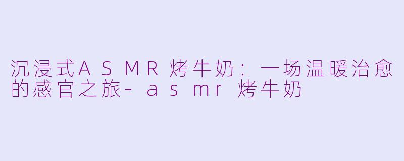 沉浸式ASMR烤牛奶：一场温暖治愈的感官之旅-asmr烤牛奶
