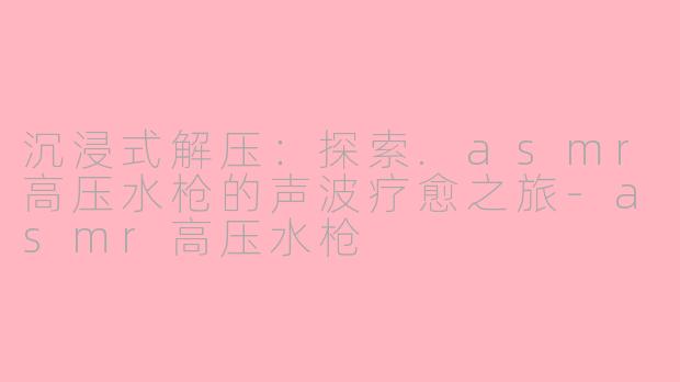 沉浸式解压：探索.asmr高压水枪的声波疗愈之旅-asmr高压水枪