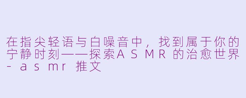 在指尖轻语与白噪音中,找到属于你的宁静时刻——探索ASMR的治愈世界-asmr推文