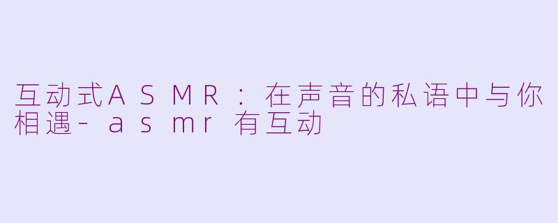 互动式ASMR：在声音的私语中与你相遇-asmr有互动