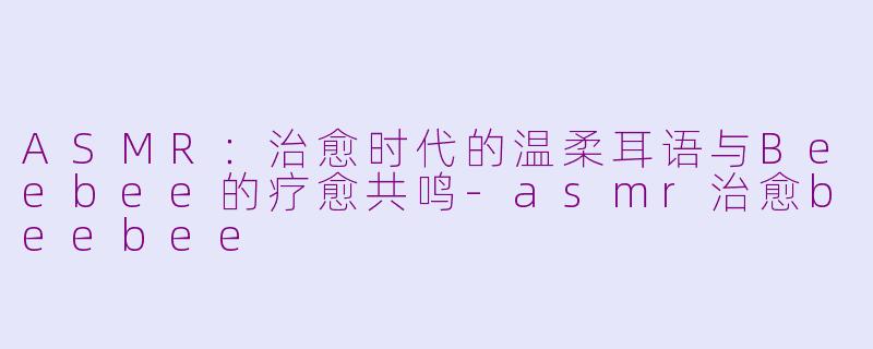 ASMR：治愈时代的温柔耳语与Beebee的疗愈共鸣-asmr治愈beebee