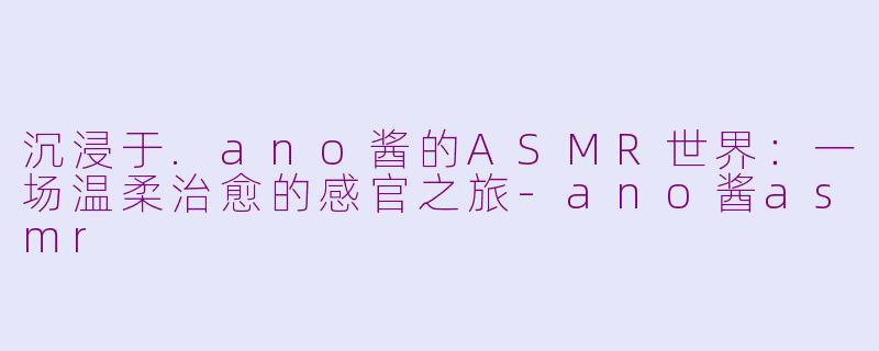 沉浸于.ano酱的ASMR世界：一场温柔治愈的感官之旅-ano酱asmr