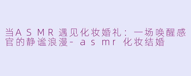 当ASMR遇见化妆婚礼：一场唤醒感官的静谧浪漫-asmr化妆结婚
