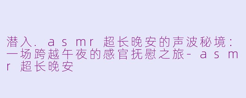 潜入.asmr超长晚安的声波秘境：一场跨越午夜的感官抚慰之旅-asmr超长晚安