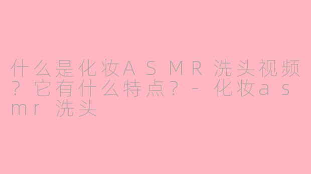 什么是化妆ASMR洗头视频？它有什么特点？-化妆asmr洗头