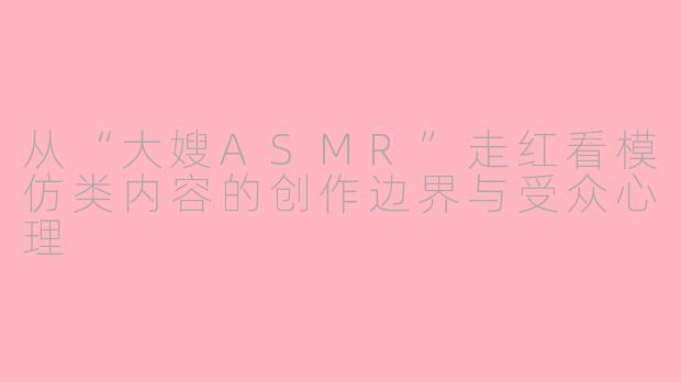 从“大嫂ASMR”走红看模仿类内容的创作边界与受众心理
