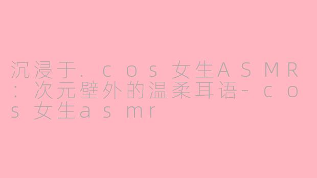沉浸于.cos女生ASMR：次元壁外的温柔耳语-cos女生asmr