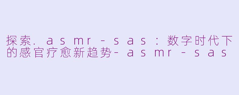 探索.asmr-sas:数字时代下的感官疗愈新趋势-asmr-sas