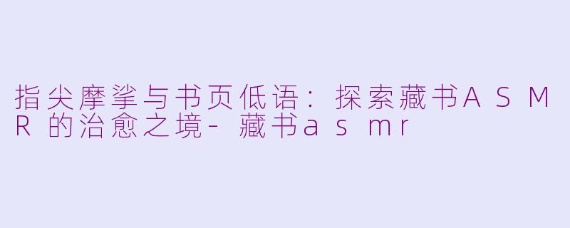 指尖摩挲与书页低语：探索藏书ASMR的治愈之境-藏书asmr
