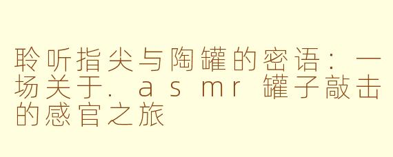 聆听指尖与陶罐的密语：一场关于.asmr罐子敲击的感官之旅
