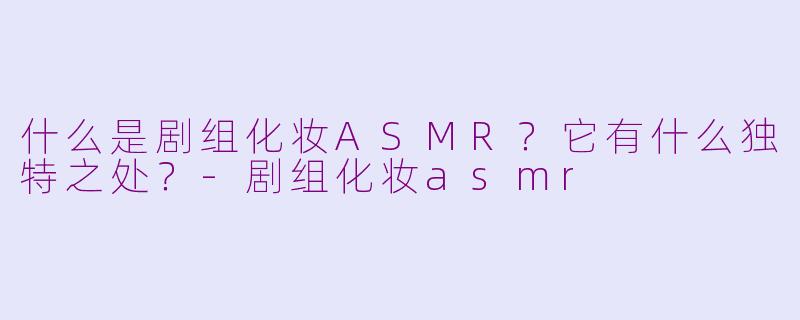 什么是剧组化妆ASMR?它有什么独特之处?-剧组化妆asmr