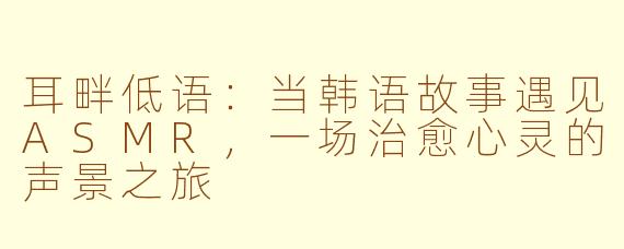 耳畔低语：当韩语故事遇见ASMR，一场治愈心灵的声景之旅
