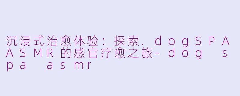 沉浸式治愈体验：探索.dogSPAASMR的感官疗愈之旅-dog spa asmr