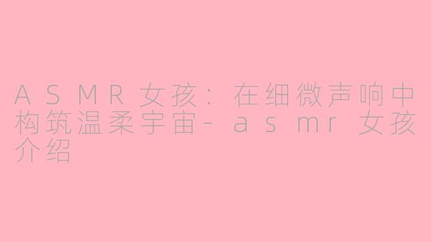 ASMR女孩:在细微声响中构筑温柔宇宙-asmr女孩介绍