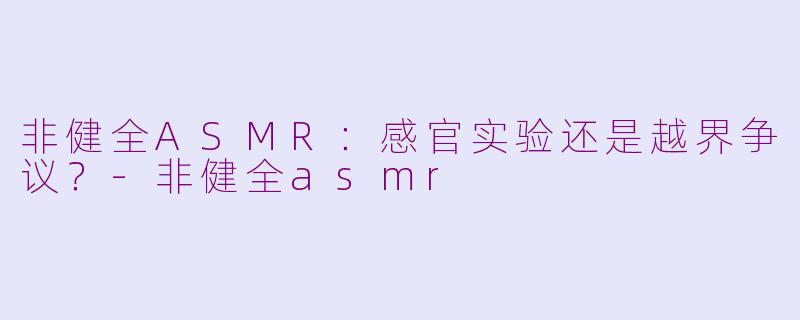 非健全ASMR：感官实验还是越界争议？-非健全asmr