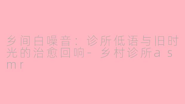 乡间白噪音：诊所低语与旧时光的治愈回响-乡村诊所asmr