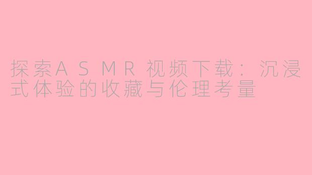 探索ASMR视频下载:沉浸式体验的收藏与伦理考量