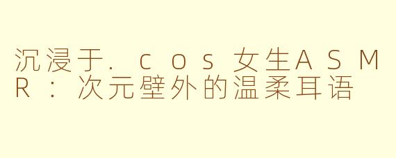 沉浸于.cos女生ASMR：次元壁外的温柔耳语