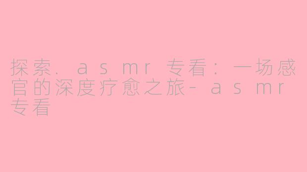 探索.asmr专看:一场感官的深度疗愈之旅-asmr专看