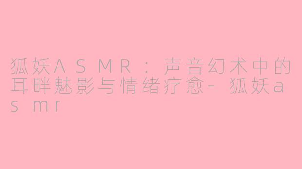 狐妖ASMR:声音幻术中的耳畔魅影与情绪疗愈-狐妖asmr