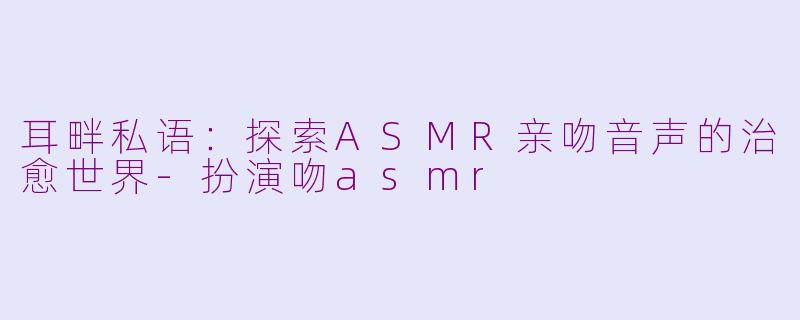 耳畔私语:探索ASMR亲吻音声的治愈世界-扮演吻asmr
