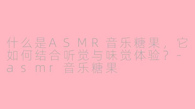 什么是ASMR音乐糖果，它如何结合听觉与味觉体验？-asmr音乐糖果