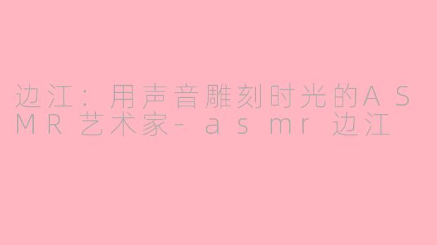 边江：用声音雕刻时光的ASMR艺术家-asmr边江